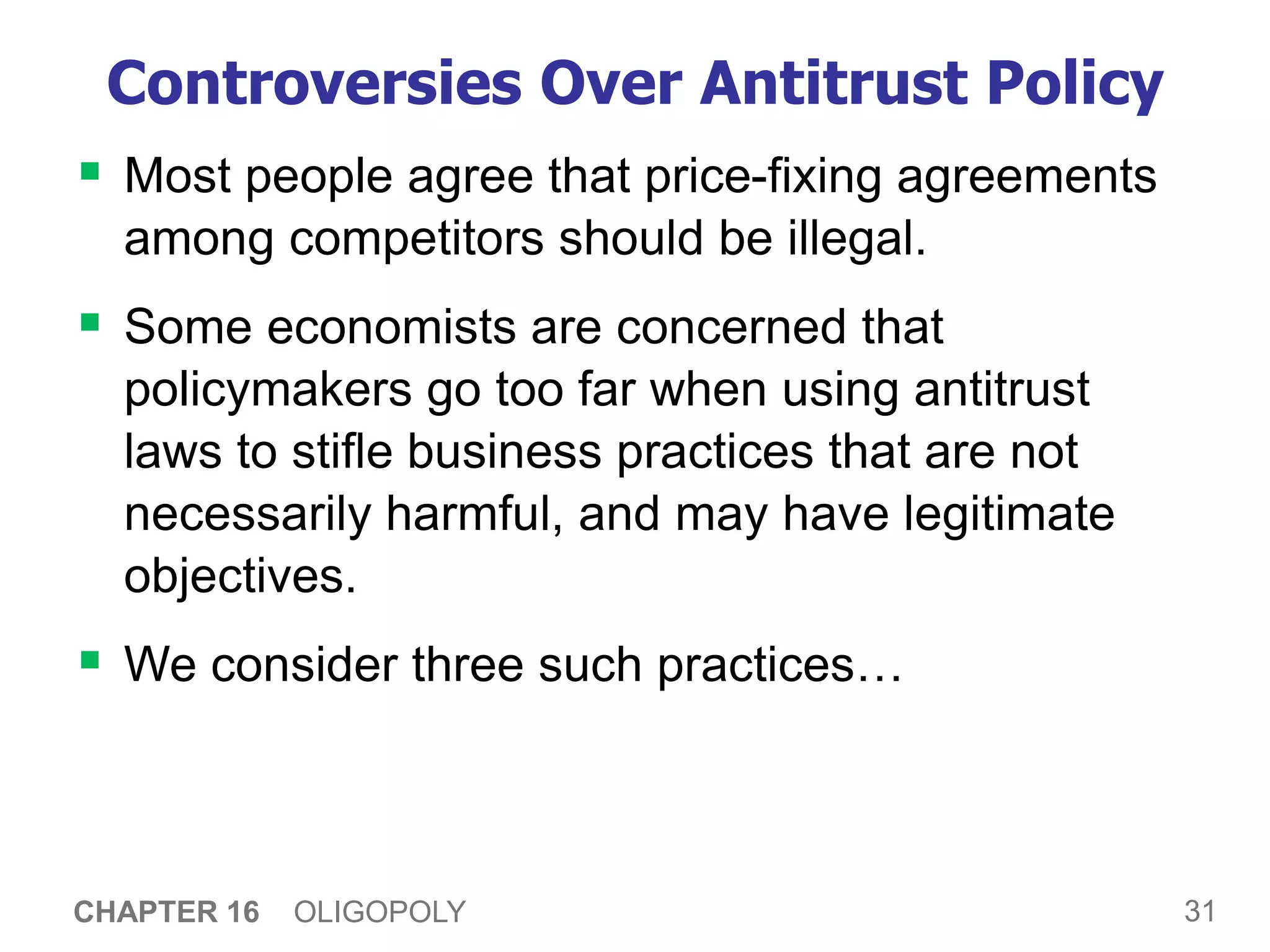 31
CHAPTER 16 OLIGOPOLY
Controversies Over Antitrust Policy
 Most people agree that price-fixing agreements
among competitors should be illegal.
 Some economists are concerned that
policymakers go too far when using antitrust
laws to stifle business practices that are not
necessarily harmful, and may have legitimate
objectives.
 We consider three such practices…
 