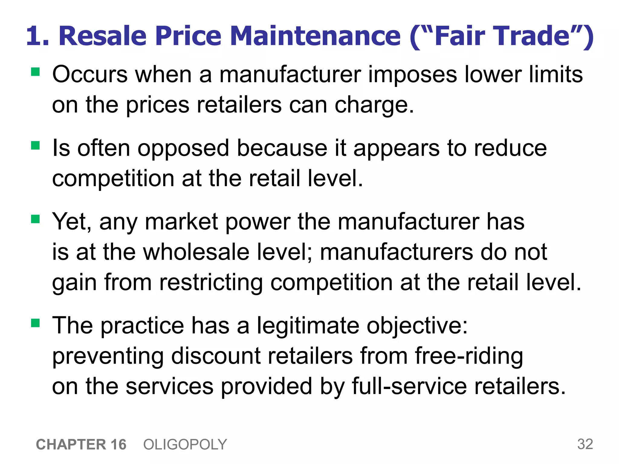 32
CHAPTER 16 OLIGOPOLY
1. Resale Price Maintenance (“Fair Trade”)
 Occurs when a manufacturer imposes lower limits
on the prices retailers can charge.
 Is often opposed because it appears to reduce
competition at the retail level.
 Yet, any market power the manufacturer has
is at the wholesale level; manufacturers do not
gain from restricting competition at the retail level.
 The practice has a legitimate objective:
preventing discount retailers from free-riding
on the services provided by full-service retailers.
 