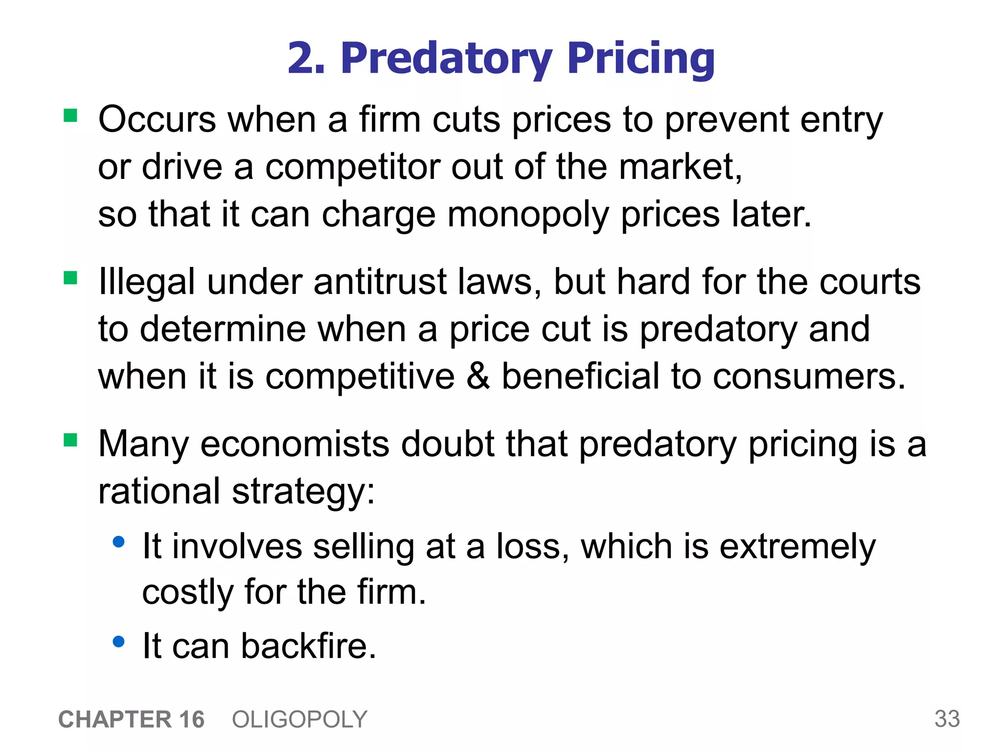33
CHAPTER 16 OLIGOPOLY
2. Predatory Pricing
 Occurs when a firm cuts prices to prevent entry
or drive a competitor out of the market,
so that it can charge monopoly prices later.
 Illegal under antitrust laws, but hard for the courts
to determine when a price cut is predatory and
when it is competitive & beneficial to consumers.
 Many economists doubt that predatory pricing is a
rational strategy:
• It involves selling at a loss, which is extremely
costly for the firm.
• It can backfire.
 