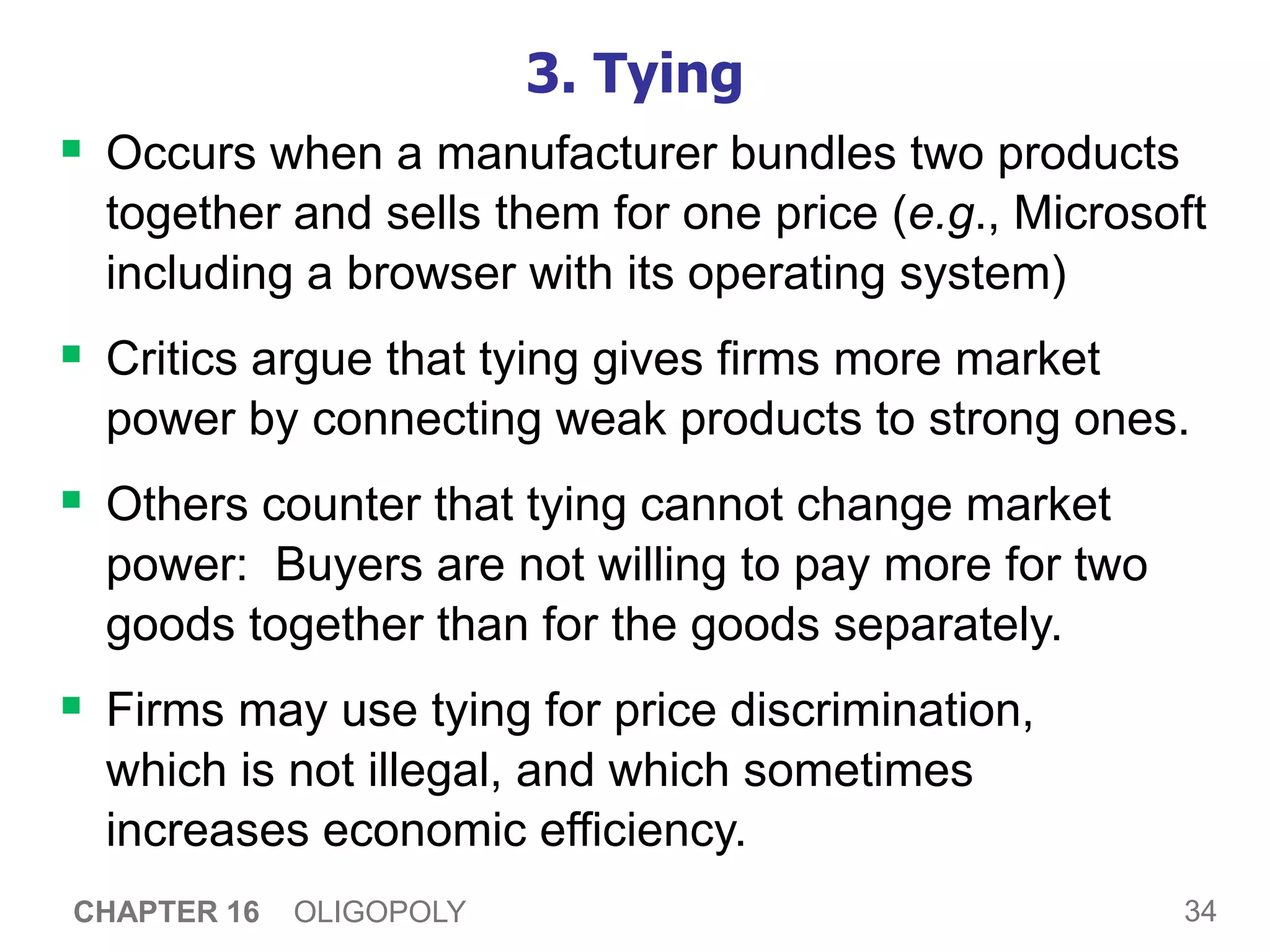 34
CHAPTER 16 OLIGOPOLY
3. Tying
 Occurs when a manufacturer bundles two products
together and sells them for one price (e.g., Microsoft
including a browser with its operating system)
 Critics argue that tying gives firms more market
power by connecting weak products to strong ones.
 Others counter that tying cannot change market
power: Buyers are not willing to pay more for two
goods together than for the goods separately.
 Firms may use tying for price discrimination,
which is not illegal, and which sometimes
increases economic efficiency.
 