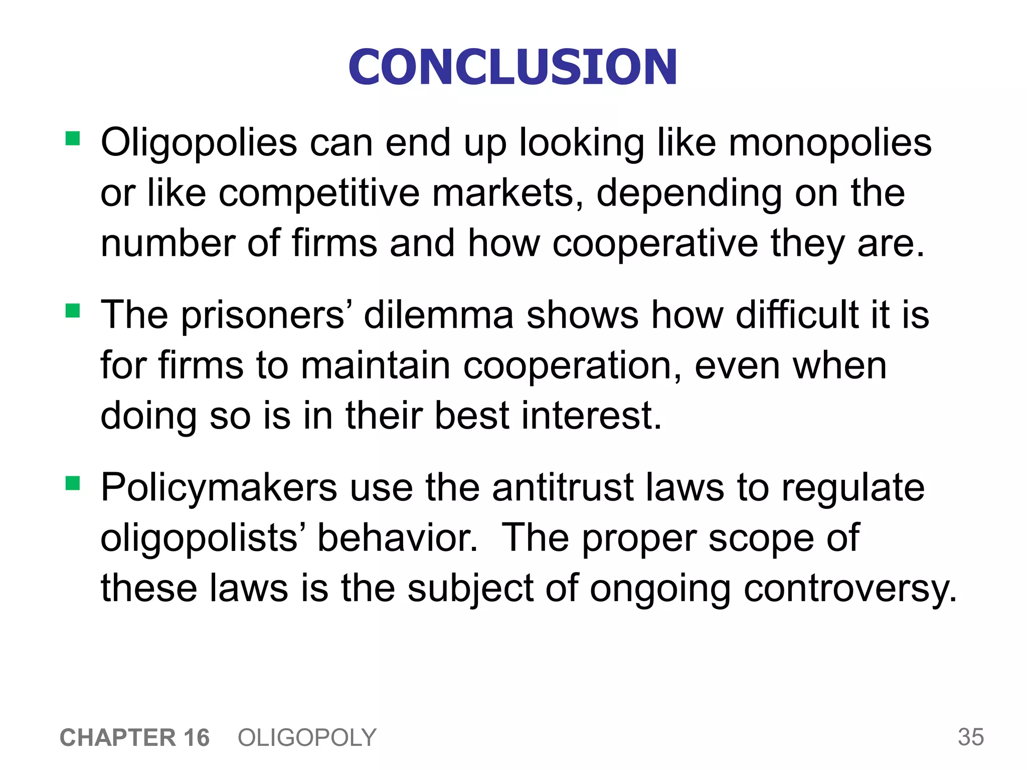35
CHAPTER 16 OLIGOPOLY
CONCLUSION
 Oligopolies can end up looking like monopolies
or like competitive markets, depending on the
number of firms and how cooperative they are.
 The prisoners’ dilemma shows how difficult it is
for firms to maintain cooperation, even when
doing so is in their best interest.
 Policymakers use the antitrust laws to regulate
oligopolists’ behavior. The proper scope of
these laws is the subject of ongoing controversy.
 