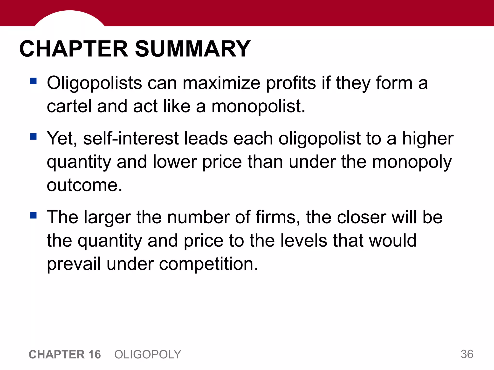 36
CHAPTER 16 OLIGOPOLY
CHAPTER SUMMARY
 Oligopolists can maximize profits if they form a
cartel and act like a monopolist.
 Yet, self-interest leads each oligopolist to a higher
quantity and lower price than under the monopoly
outcome.
 The larger the number of firms, the closer will be
the quantity and price to the levels that would
prevail under competition.
 