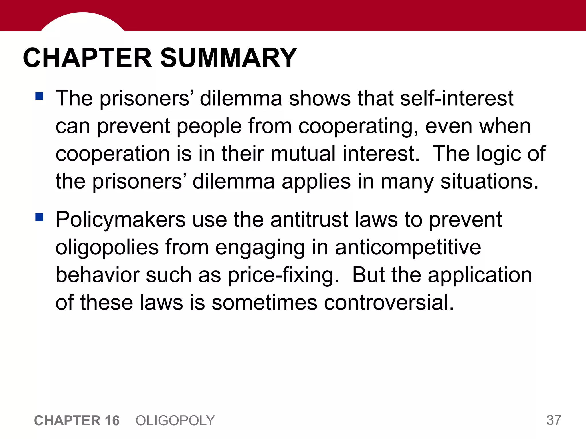 37
CHAPTER 16 OLIGOPOLY
CHAPTER SUMMARY
 The prisoners’ dilemma shows that self-interest
can prevent people from cooperating, even when
cooperation is in their mutual interest. The logic of
the prisoners’ dilemma applies in many situations.
 Policymakers use the antitrust laws to prevent
oligopolies from engaging in anticompetitive
behavior such as price-fixing. But the application
of these laws is sometimes controversial.
 