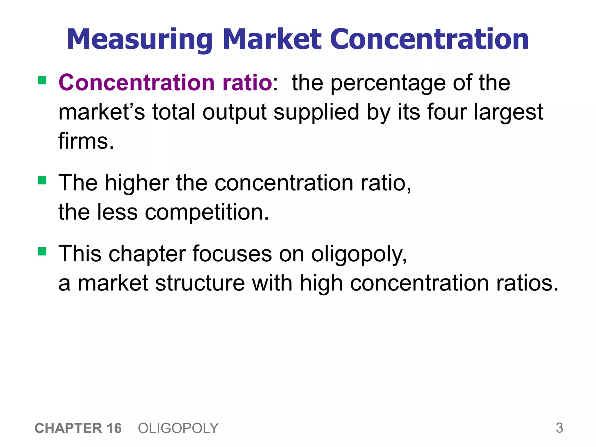 3
CHAPTER 16 OLIGOPOLY
Measuring Market Concentration
 Concentration ratio: the percentage of the
market’s total output supplied by its four largest
firms.
 The higher the concentration ratio,
the less competition.
 This chapter focuses on oligopoly,
a market structure with high concentration ratios.
 