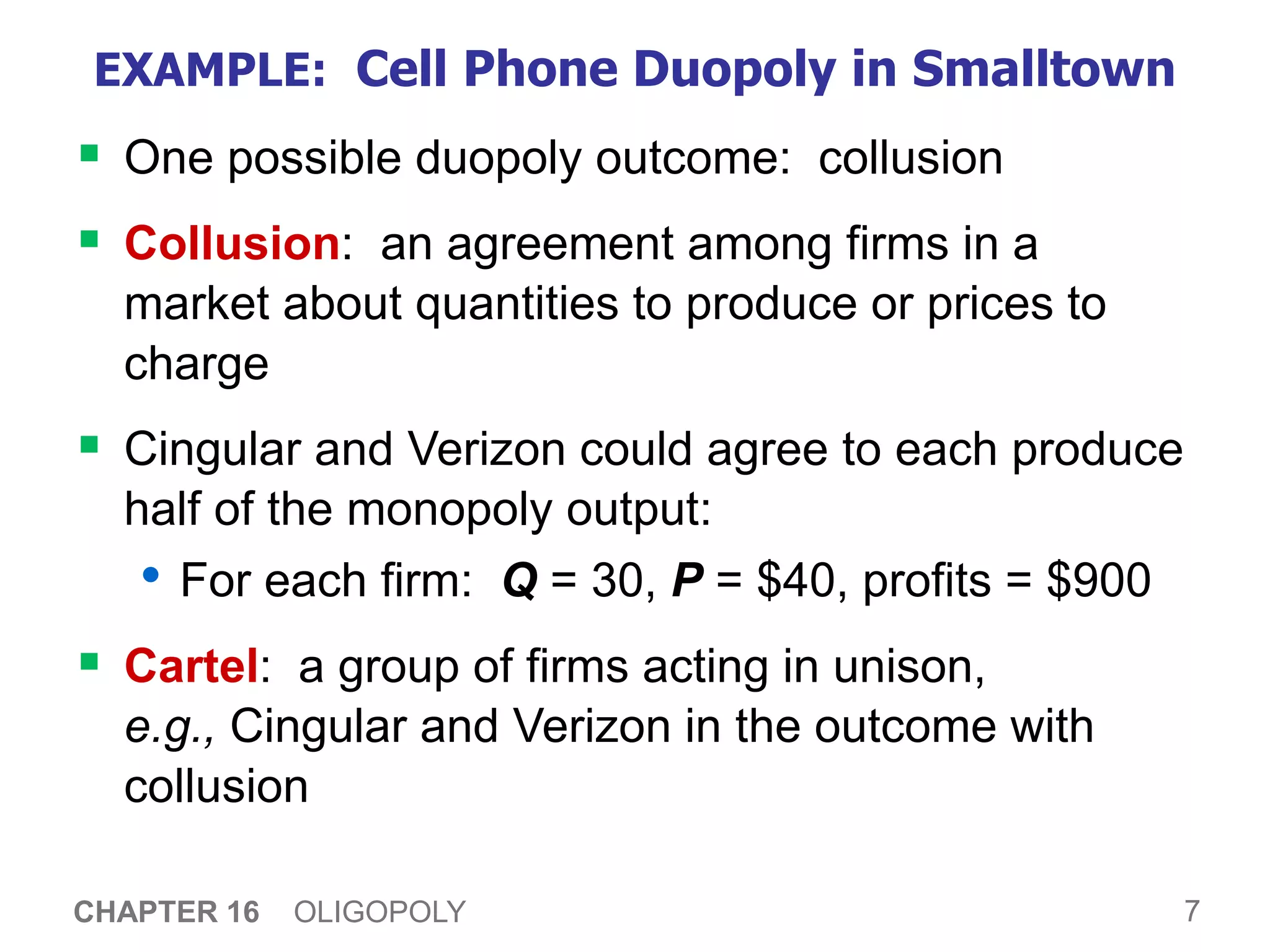 7
CHAPTER 16 OLIGOPOLY
EXAMPLE: Cell Phone Duopoly in Smalltown
 One possible duopoly outcome: collusion
 Collusion: an agreement among firms in a
market about quantities to produce or prices to
charge
 Cingular and Verizon could agree to each produce
half of the monopoly output:
• For each firm: Q = 30, P = $40, profits = $900
 Cartel: a group of firms acting in unison,
e.g., Cingular and Verizon in the outcome with
collusion
 