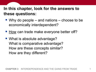 1
CHAPTER 3 INTERDEPENDENCE AND THE GAINS FROM TRADE
In this chapter, look for the answers to
these questions:
 Why do people – and nations – choose to be
economically interdependent?
 How can trade make everyone better off?
 What is absolute advantage?
What is comparative advantage?
How are these concepts similar?
How are they different?
 