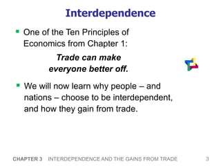 3
CHAPTER 3 INTERDEPENDENCE AND THE GAINS FROM TRADE
Interdependence
 One of the Ten Principles of
Economics from Chapter 1:
Trade can make
everyone better off.
 We will now learn why people – and
nations – choose to be interdependent,
and how they gain from trade.
 