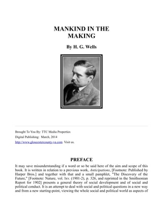 MANKIND IN THE
MAKING
By H. G. Wells
Brought To You By: TTC Media Properties
Digital Publishing: March, 2014
http://www.gloucestercounty-va.com Visit us.
PREFACE
It may save misunderstanding if a word or so be said here of the aim and scope of this
book. It is written in relation to a previous work, Anticipations, [Footnote: Published by
Harper Bros.] and together with that and a small pamphlet, "The Discovery of the
Future," [Footnote: Nature, vol. lxv. (1901-2), p. 326, and reprinted in the Smithsonian
Report for 1902] presents a general theory of social development and of social and
political conduct. It is an attempt to deal with social and political questions in a new way
and from a new starting-point, viewing the whole social and political world as aspects of
 