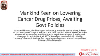 Mankind Keen on Lowering
Cancer Drug Prices, Awaiting
Govt Policies
Mankind Pharma, the fifthlargest Indian drug maker by market share, is keen
to produce cancer drugs at low costs and treat the portfolio as a service for the
masses without earning anything from it, says Ramesh Juneja, founder and
chairman. In an interview with ET's Soma Das, Juneja also said it is the
company's low-cost strategy that has prompted rumours around the quality of
its drugs.Edited excerpts:
Brought to you by
The Nurses and attendants staff we provide for your healthy recovery for bookings Contact Us:-
 