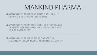 MANKIND PHARMA
 MANKIND PHARMA WAS FOUND IN 1986. IT
STARTED FULLY WORKING IN 1995.
 MANKIND PHARMA OPERATES IN 34 OVERSEAS
DESTINATION AND PROVIDES JOB MORE THAN
16,000 EMPLOYEES.
 MANKIND PHARMA IS NOW ONE OF THE
LEADING PHARMA MANUFACTURING COMPANY.
 
