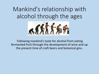 Mankind's relationship with
alcohol through the ages
Following mankind's taste for alcohol from eating
fermented fruit through the development of wine and up
the present time of craft beers and botanical gins.
 