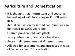 Agriculture and Domestication
• It is thought that intermittent and seasonal
harvesting of wild foods began 11,000 years
ago.
• Actual cultivation by settled communities can
be traced to 9,000 years ago.
• Utilized pre-adapted wild plants
– (e.g., wheat, corn, pea, barley, lentel, rice)
• Arose in different areas at different times
• Allowed for settlements and increases in rates
of “advancement” in civilization
 