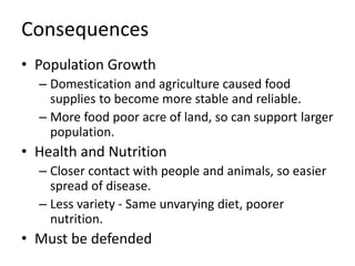 Consequences
• Population Growth
– Domestication and agriculture caused food
supplies to become more stable and reliable.
– More food poor acre of land, so can support larger
population.
• Health and Nutrition
– Closer contact with people and animals, so easier
spread of disease.
– Less variety - Same unvarying diet, poorer
nutrition.
• Must be defended
 