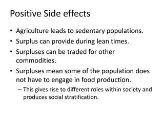Positive Side effects
• Agriculture leads to sedentary populations.
• Surplus can provide during lean times.
• Surpluses can be traded for other
commodities.
• Surpluses mean some of the population does
not have to engage in food production.
– This gives rise to different roles within society and
produces social stratification.
 
