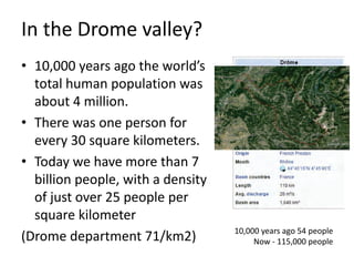 In the Drome valley?
• 10,000 years ago the world’s
total human population was
about 4 million.
• There was one person for
every 30 square kilometers.
• Today we have more than 7
billion people, with a density
of just over 25 people per
square kilometer
(Drome department 71/km2) 10,000 years ago 54 people
Now - 115,000 people
 
