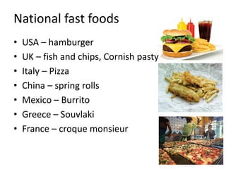 National fast foods
• USA – hamburger
• UK – fish and chips, Cornish pasty
• Italy – Pizza
• China – spring rolls
• Mexico – Burrito
• Greece – Souvlaki
• France – croque monsieur
 