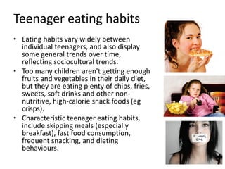 Teenager eating habits
• Eating habits vary widely between
individual teenagers, and also display
some general trends over time,
reflecting sociocultural trends.
• Too many children aren't getting enough
fruits and vegetables in their daily diet,
but they are eating plenty of chips, fries,
sweets, soft drinks and other non-
nutritive, high-calorie snack foods (eg
crisps).
• Characteristic teenager eating habits,
include skipping meals (especially
breakfast), fast food consumption,
frequent snacking, and dieting
behaviours.
 