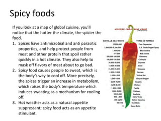 Spicy foods
If you look at a map of global cuisine, you’ll
notice that the hotter the climate, the spicier the
food.
1. Spices have antimicrobial and anti parasitic
properties, and help protect people from
meat and other protein that spoil rather
quickly in a hot climate. They also help to
mask off flavors of meat about to go bad.
2. Spicy food causes people to sweat, which is
the body’s way to cool off. More precisely,
the spices trigger an increase in metabolism,
which raises the body’s temperature which
induces sweating as a mechanism for cooling
off.
3. Hot weather acts as a natural appetite
suppressant; spicy food acts as an appetite
stimulant.
 