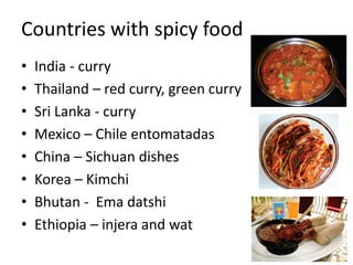 Countries with spicy food
• India - curry
• Thailand – red curry, green curry
• Sri Lanka - curry
• Mexico – Chile entomatadas
• China – Sichuan dishes
• Korea – Kimchi
• Bhutan - Ema datshi
• Ethiopia – injera and wat
 