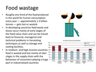 Food wastage
• Roughly one third of the food produced
in the world for human consumption
every year — approximately 1.3 billion
tonnes — gets lost or wasted.
• In developing countries food waste and
losses occur mainly at early stages of
the food value chain and can be traced
back to financial, managerial and
technical problems in harvesting
techniques as well as storage and
cooling facilities.
• In medium- and high-income countries
food is wasted and lost mainly at later
stages in the supply chain with the
behaviour of consumers playing a huge
part in industrialized countries
 