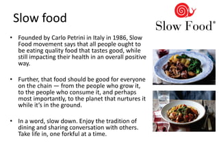 Slow food
• Founded by Carlo Petrini in Italy in 1986, Slow
Food movement says that all people ought to
be eating quality food that tastes good, while
still impacting their health in an overall positive
way.
• Further, that food should be good for everyone
on the chain — from the people who grow it,
to the people who consume it, and perhaps
most importantly, to the planet that nurtures it
while it’s in the ground.
• In a word, slow down. Enjoy the tradition of
dining and sharing conversation with others.
Take life in, one forkful at a time.
 