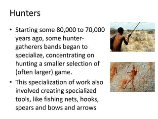 Hunters
• Starting some 80,000 to 70,000
years ago, some hunter-
gatherers bands began to
specialize, concentrating on
hunting a smaller selection of
(often larger) game.
• This specialization of work also
involved creating specialized
tools, like fishing nets, hooks,
spears and bows and arrows
 