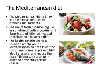The Mediterranean diet
• The Mediterranean diet is known
as an effective diet, rich in
vitamins and nutrients.
• The use of fresh produce, regular
use of olive oil both in cooking and
flavoring, and little red meat, all
contribute to a balanced diet.
• The health benefits are vast –
studies have shown the
Mediterranean diet can lower the
risk of heart disease, prevent high
blood pressure, and reduce the
risk of diabetes. It’s also been
linked to preventing certain
cancers.
 