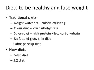 Diets to be healthy and lose weight
• Traditional diets
– Weight watchers – calorie counting
– Atkins diet – low carbohydrate
– Dukan diet – high protein / low carbohydrate
– Eat fat and grow thin diet
– Cabbage soup diet
• New diets
– Paleo diet
– 5:2 diet
 
