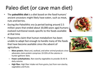 Paleo diet (or cave man diet)
• The paleolithic diet is a diet based on the food humans'
ancient ancestors might likely have eaten, such as meat,
nuts and berries.
• During the Paleolithic era (a period lasting around 2.5
million years that ended about 10,000 years ago) humans
evolved nutritional needs specific to the foods available
at that time
• Proponents claim that human metabolism has been
unable to adapt fast enough to handle many of the foods
that have become available since the advent of
agriculture.
– More protein. Meat and, seafood, and other animal products since
advocates claim protein comprises 19-35% of the calories in
hunter-gatherer diets
– Fewer carbohydrates. Non-starchy vegetables to provide 35-45 %
daily calories
– High fiber. High fiber intake not from grains, but from non-starchy
vegetables and fruits
 
