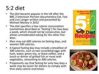 5:2 diet
• The diet became popular in the UK after the
BBC 2 television Horizon documentary Eat, Fast
and Live Longer written and presented by
Michael Mosley in 2012
• The diet specifies a low calorie consumption
(sometimes described as "fasting") for two days
a week, which should not be consecutive, but
allows unmoderated eating for the other five
days.
• Men may eat 600 calories on fasting days, and
women 500 calories.
• A typical fasting day may include a breakfast of
300 calories, such as two scrambled eggs with
ham, water, green tea, or black coffee, and a
lunch or dinner of grilled fish or meat with
vegetables, amounting to 300 calories.
• Proponents say that fasting for only two days a
week may be easier for dieters to comply with
than daily calorie restriction.
 
