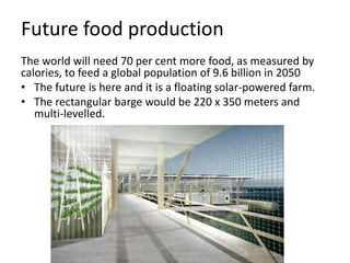 Future food production
The world will need 70 per cent more food, as measured by
calories, to feed a global population of 9.6 billion in 2050
• The future is here and it is a floating solar-powered farm.
• The rectangular barge would be 220 x 350 meters and
multi-levelled.
 