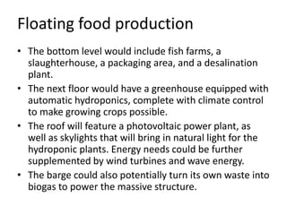Floating food production
• The bottom level would include fish farms, a
slaughterhouse, a packaging area, and a desalination
plant.
• The next floor would have a greenhouse equipped with
automatic hydroponics, complete with climate control
to make growing crops possible.
• The roof will feature a photovoltaic power plant, as
well as skylights that will bring in natural light for the
hydroponic plants. Energy needs could be further
supplemented by wind turbines and wave energy.
• The barge could also potentially turn its own waste into
biogas to power the massive structure.
 