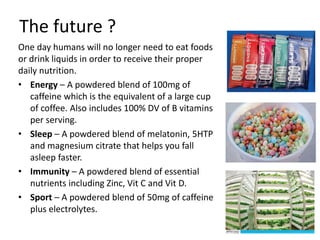 The future ?
One day humans will no longer need to eat foods
or drink liquids in order to receive their proper
daily nutrition.
• Energy – A powdered blend of 100mg of
caffeine which is the equivalent of a large cup
of coffee. Also includes 100% DV of B vitamins
per serving.
• Sleep – A powdered blend of melatonin, 5HTP
and magnesium citrate that helps you fall
asleep faster.
• Immunity – A powdered blend of essential
nutrients including Zinc, Vit C and Vit D.
• Sport – A powdered blend of 50mg of caffeine
plus electrolytes.
 