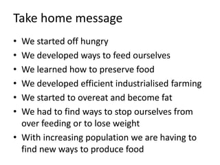 Take home message
• We started off hungry
• We developed ways to feed ourselves
• We learned how to preserve food
• We developed efficient industrialised farming
• We started to overeat and become fat
• We had to find ways to stop ourselves from
over feeding or to lose weight
• With increasing population we are having to
find new ways to produce food
 
