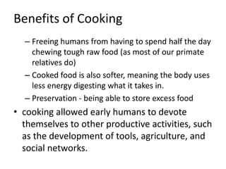 Benefits of Cooking
– Freeing humans from having to spend half the day
chewing tough raw food (as most of our primate
relatives do)
– Cooked food is also softer, meaning the body uses
less energy digesting what it takes in.
– Preservation - being able to store excess food
• cooking allowed early humans to devote
themselves to other productive activities, such
as the development of tools, agriculture, and
social networks.
 
