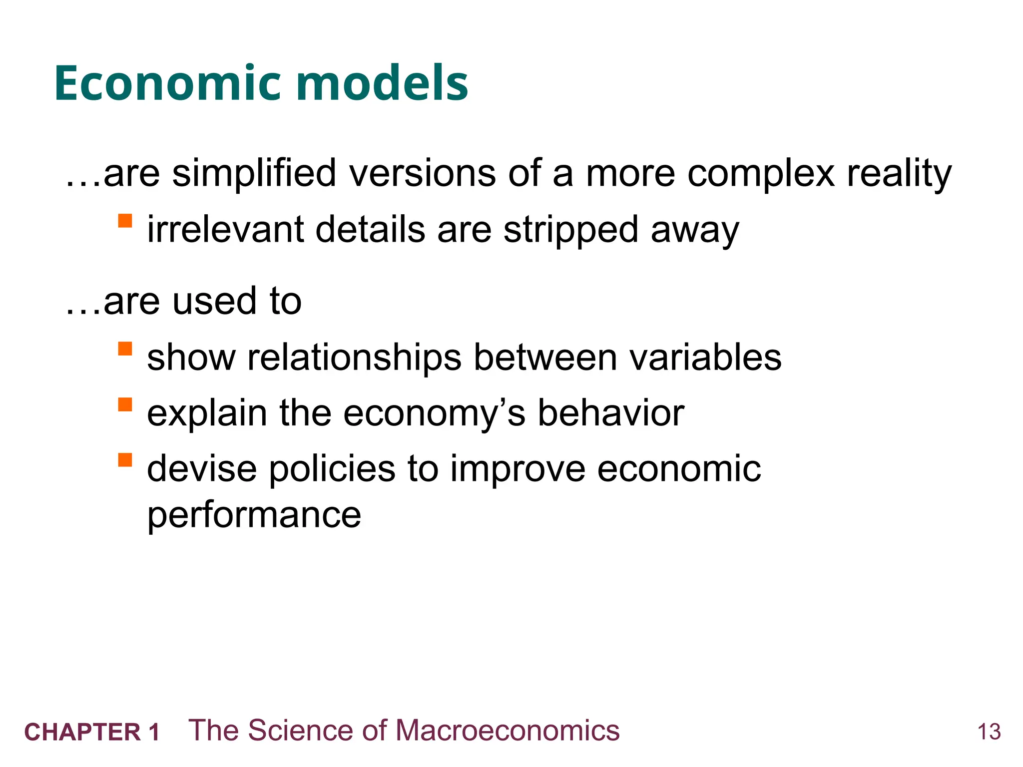 13
CHAPTER 1 The Science of Macroeconomics
Economic models
…are simplified versions of a more complex reality
 irrelevant details are stripped away
…are used to
 show relationships between variables
 explain the economy’s behavior
 devise policies to improve economic
performance
 