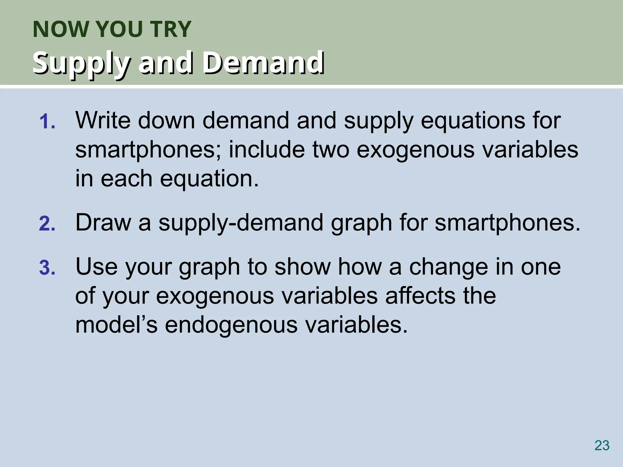 NOW YOU TRY
Supply and Demand
Supply and Demand
1. Write down demand and supply equations for
smartphones; include two exogenous variables
in each equation.
2. Draw a supply-demand graph for smartphones.
3. Use your graph to show how a change in one
of your exogenous variables affects the
model’s endogenous variables.
23
 