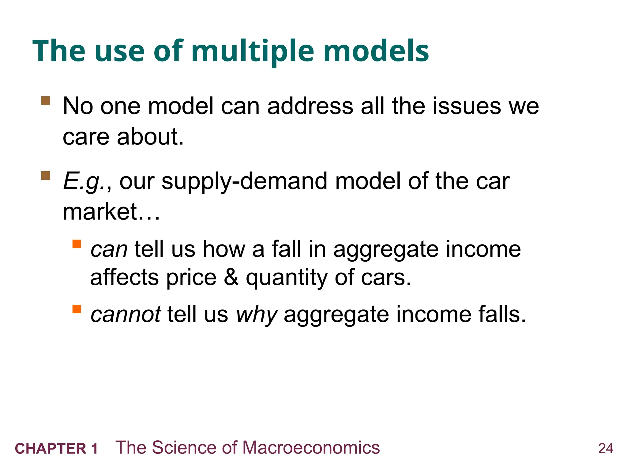 24
CHAPTER 1 The Science of Macroeconomics
The use of multiple models
 No one model can address all the issues we
care about.
 E.g., our supply-demand model of the car
market…
 can tell us how a fall in aggregate income
affects price & quantity of cars.
 cannot tell us why aggregate income falls.
 