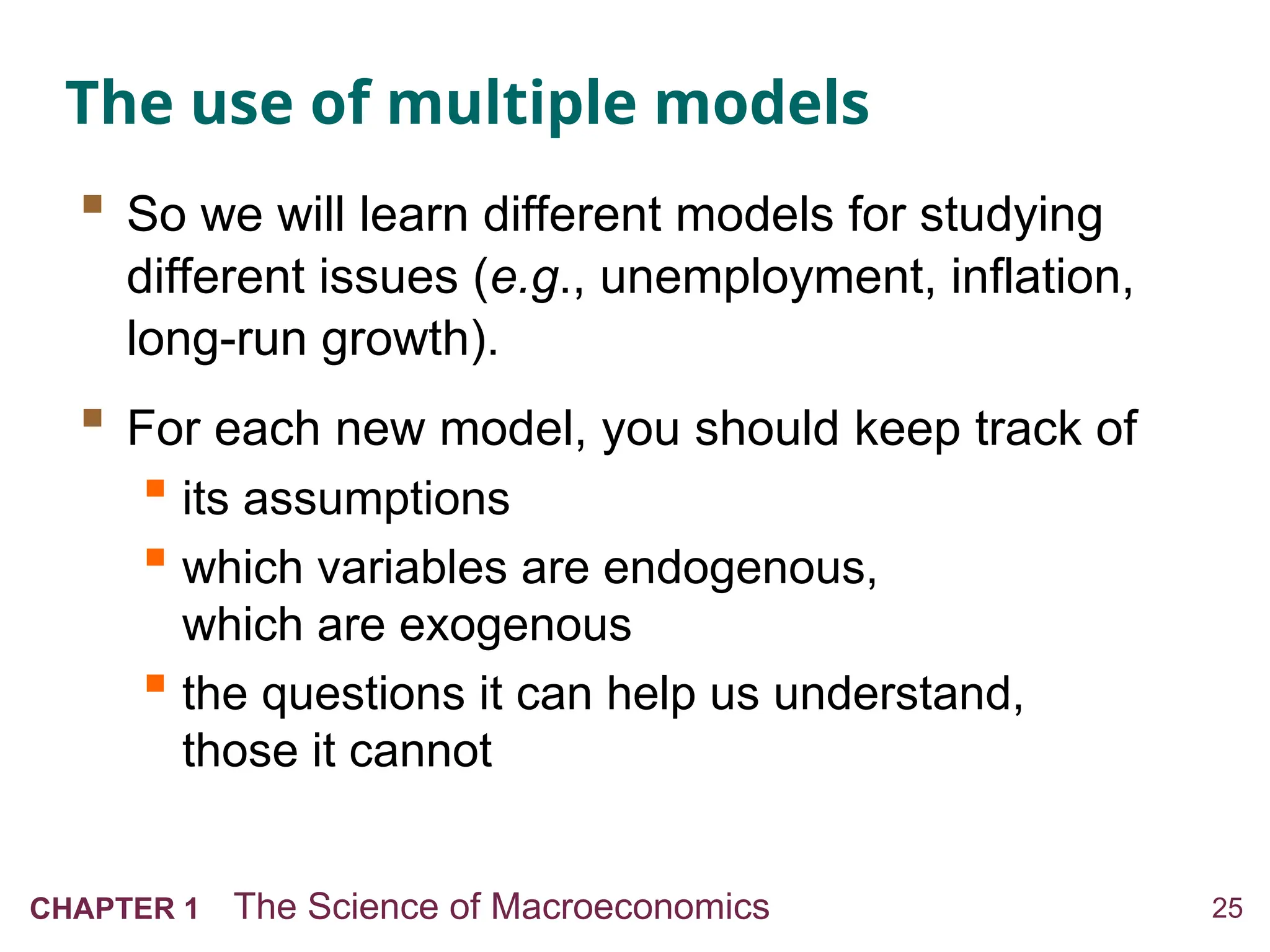 25
CHAPTER 1 The Science of Macroeconomics
The use of multiple models
 So we will learn different models for studying
different issues (e.g., unemployment, inflation,
long-run growth).
 For each new model, you should keep track of
 its assumptions
 which variables are endogenous,
which are exogenous
 the questions it can help us understand,
those it cannot
 