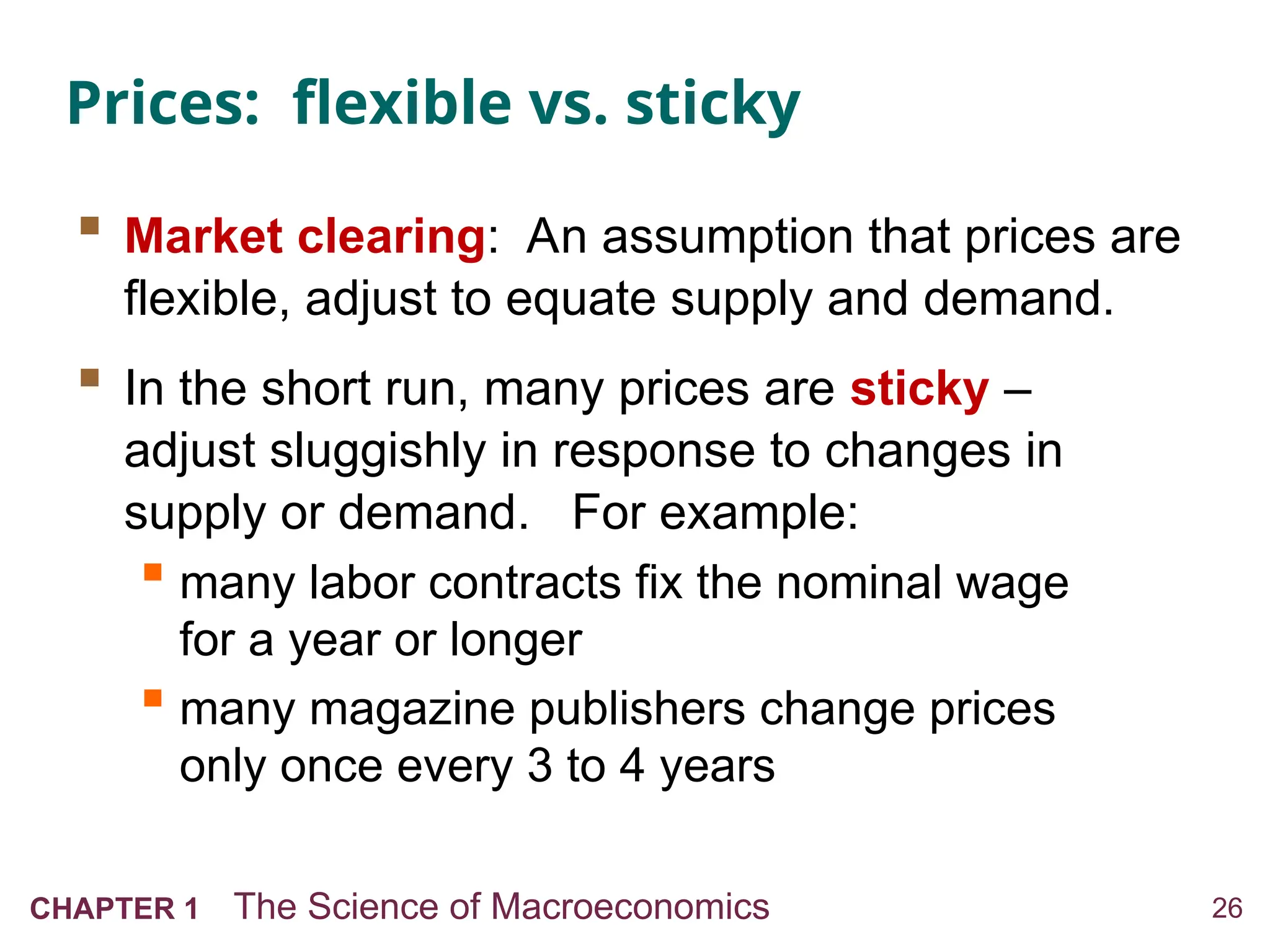 26
CHAPTER 1 The Science of Macroeconomics
Prices: flexible vs. sticky
 Market clearing: An assumption that prices are
flexible, adjust to equate supply and demand.
 In the short run, many prices are sticky –
adjust sluggishly in response to changes in
supply or demand. For example:
 many labor contracts fix the nominal wage
for a year or longer
 many magazine publishers change prices
only once every 3 to 4 years
 