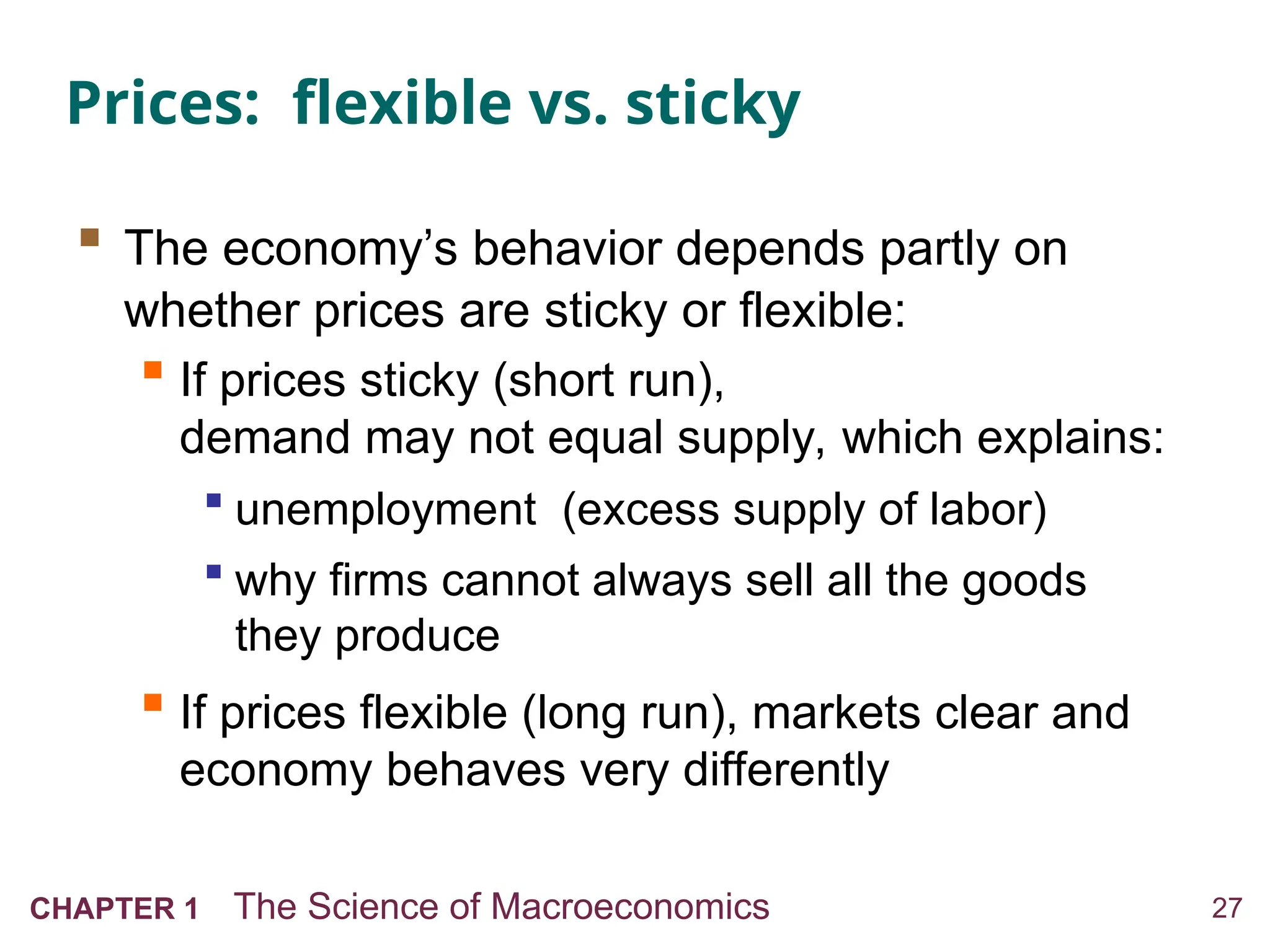 27
CHAPTER 1 The Science of Macroeconomics
Prices: flexible vs. sticky
 The economy’s behavior depends partly on
whether prices are sticky or flexible:
 If prices sticky (short run),
demand may not equal supply, which explains:
 unemployment (excess supply of labor)
 why firms cannot always sell all the goods
they produce
 If prices flexible (long run), markets clear and
economy behaves very differently
 