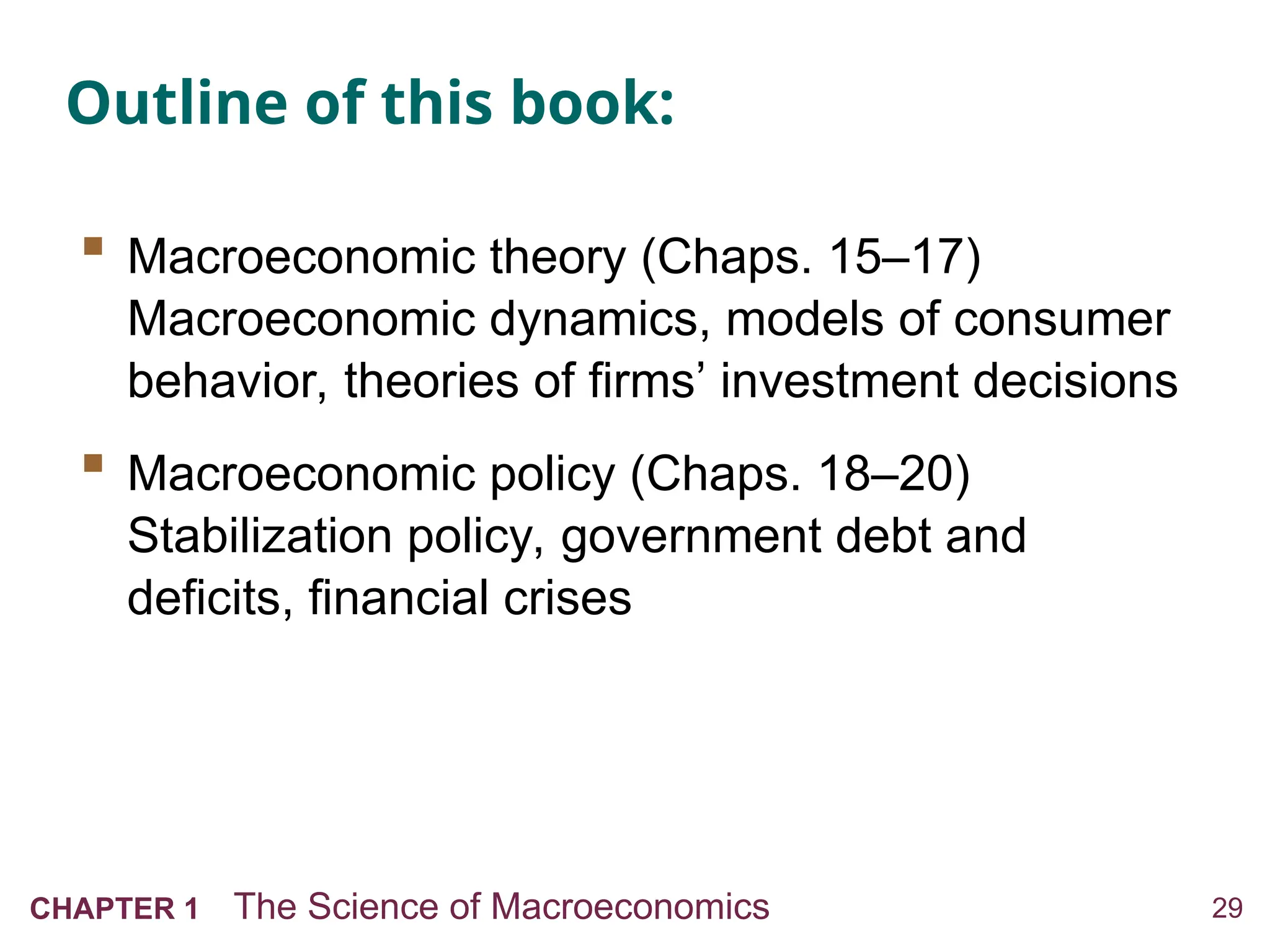 29
CHAPTER 1 The Science of Macroeconomics
Outline of this book:
 Macroeconomic theory (Chaps. 15–17)
Macroeconomic dynamics, models of consumer
behavior, theories of firms’ investment decisions
 Macroeconomic policy (Chaps. 18–20)
Stabilization policy, government debt and
deficits, financial crises
 