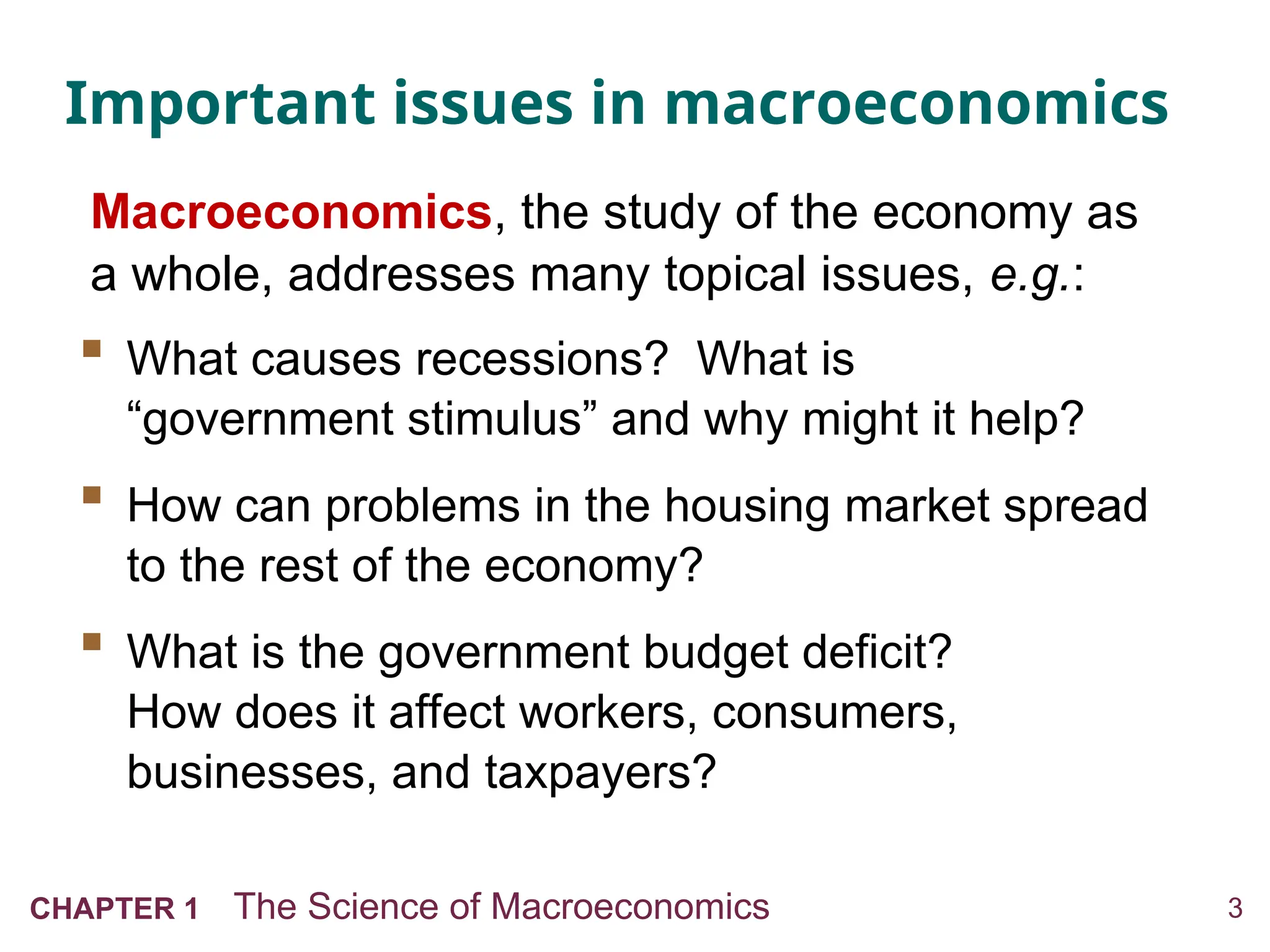 3
CHAPTER 1 The Science of Macroeconomics
Important issues in macroeconomics
 What causes recessions? What is
“government stimulus” and why might it help?
 How can problems in the housing market spread
to the rest of the economy?
 What is the government budget deficit?
How does it affect workers, consumers,
businesses, and taxpayers?
Macroeconomics, the study of the economy as
a whole, addresses many topical issues, e.g.:
 