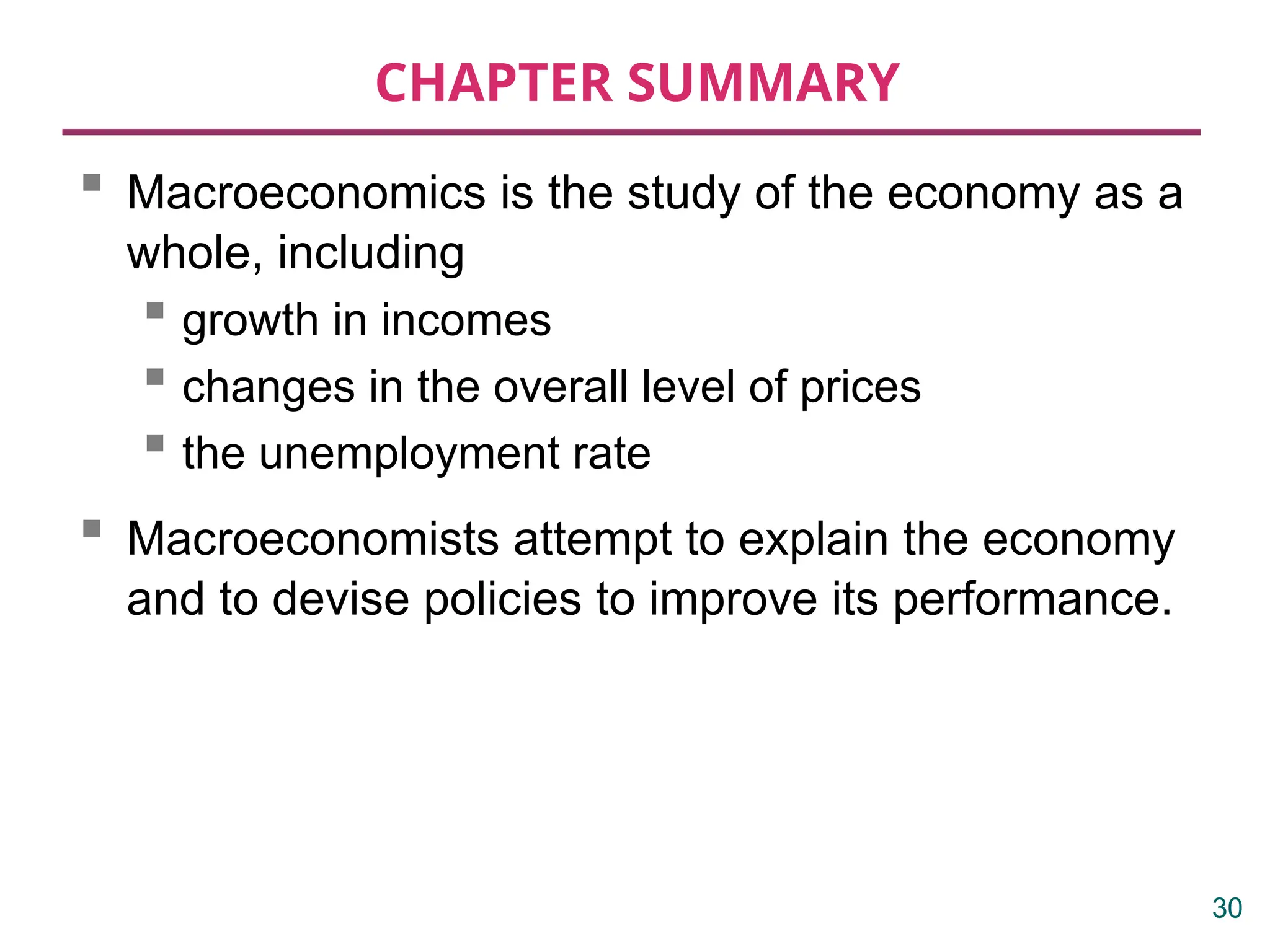 CHAPTER SUMMARY
 Macroeconomics is the study of the economy as a
whole, including
 growth in incomes
 changes in the overall level of prices
 the unemployment rate
 Macroeconomists attempt to explain the economy
and to devise policies to improve its performance.
30
 
