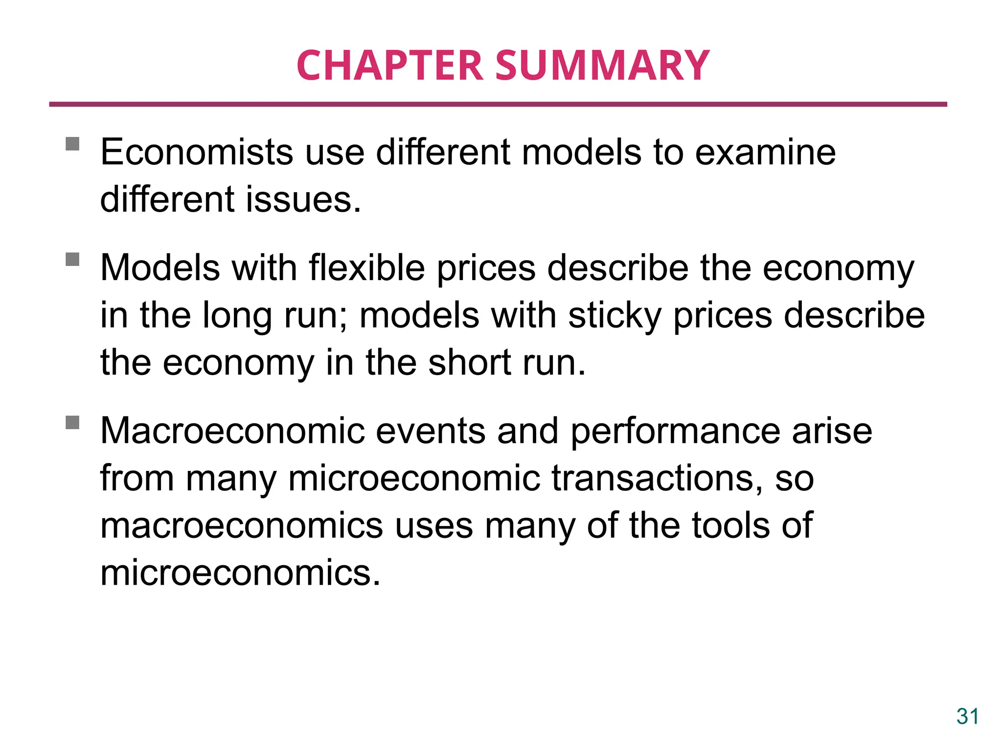 CHAPTER SUMMARY
 Economists use different models to examine
different issues.
 Models with flexible prices describe the economy
in the long run; models with sticky prices describe
the economy in the short run.
 Macroeconomic events and performance arise
from many microeconomic transactions, so
macroeconomics uses many of the tools of
microeconomics.
31
 