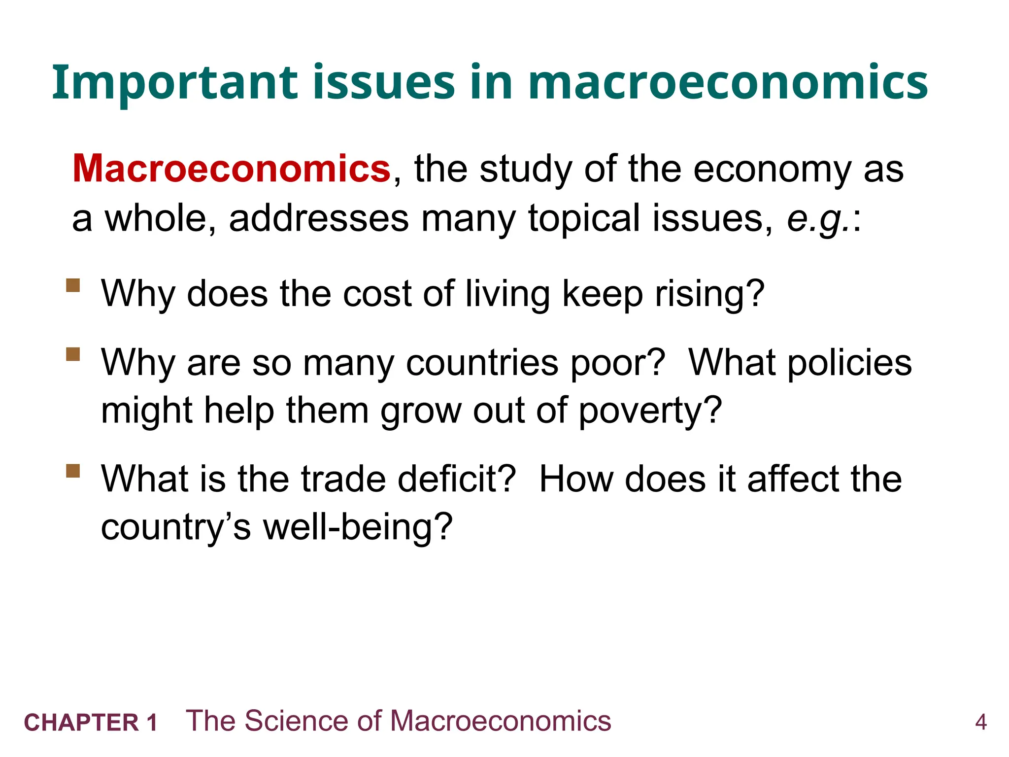 4
CHAPTER 1 The Science of Macroeconomics
Important issues in macroeconomics
 Why does the cost of living keep rising?
 Why are so many countries poor? What policies
might help them grow out of poverty?
 What is the trade deficit? How does it affect the
country’s well-being?
Macroeconomics, the study of the economy as
a whole, addresses many topical issues, e.g.:
 