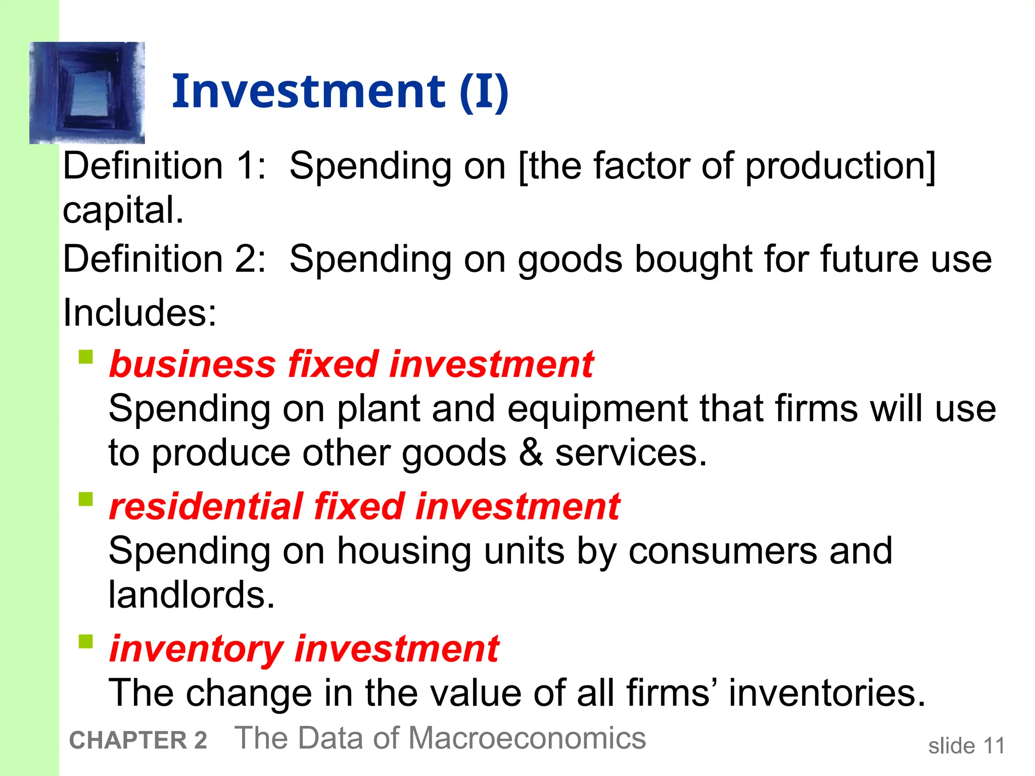 slide 11
CHAPTER 2 The Data of Macroeconomics
Investment (I)
Definition 1: Spending on [the factor of production]
capital.
Definition 2: Spending on goods bought for future use
Includes:
 business fixed investment
Spending on plant and equipment that firms will use
to produce other goods & services.
 residential fixed investment
Spending on housing units by consumers and
landlords.
 inventory investment
The change in the value of all firms’ inventories.
 