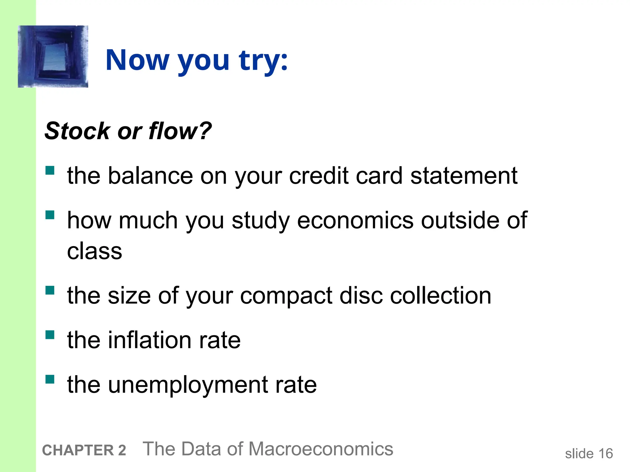 slide 16
CHAPTER 2 The Data of Macroeconomics
Now you try:
Stock or flow?
 the balance on your credit card statement
 how much you study economics outside of
class
 the size of your compact disc collection
 the inflation rate
 the unemployment rate
 