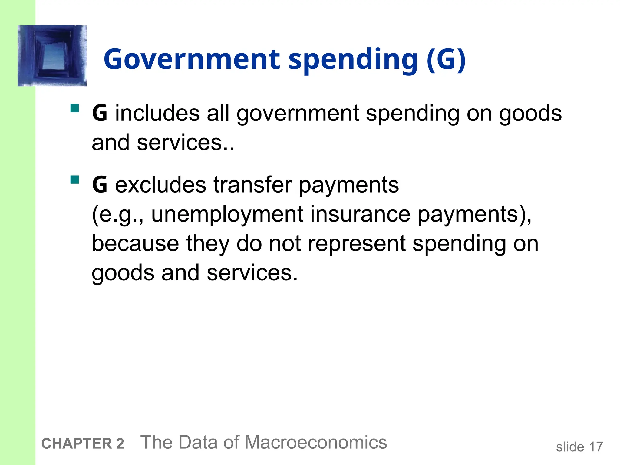 slide 17
CHAPTER 2 The Data of Macroeconomics
Government spending (G)
 G includes all government spending on goods
and services..
 G excludes transfer payments
(e.g., unemployment insurance payments),
because they do not represent spending on
goods and services.
 