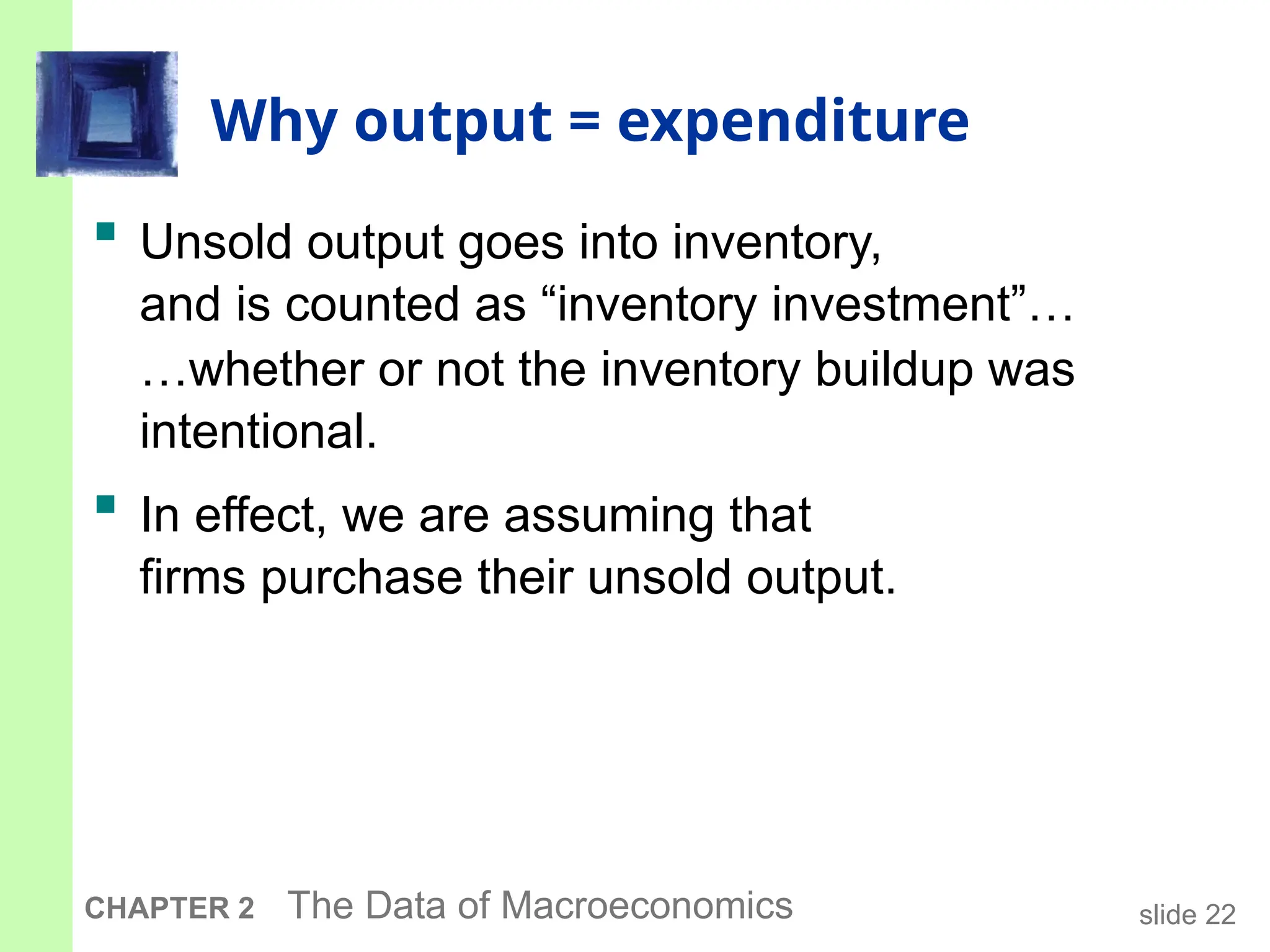 slide 22
CHAPTER 2 The Data of Macroeconomics
Why output = expenditure
 Unsold output goes into inventory,
and is counted as “inventory investment”…
…whether or not the inventory buildup was
intentional.
 In effect, we are assuming that
firms purchase their unsold output.
 